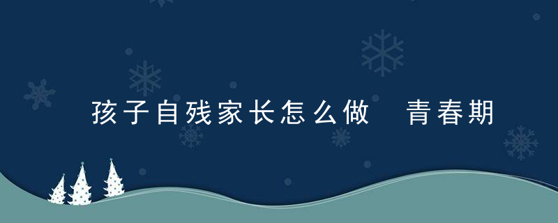 孩子自残家长怎么做 青春期孩子自残家长该怎么办